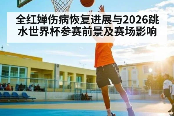 全红婵伤病恢复进展与2026跳水世界杯参赛前景及赛场影响
