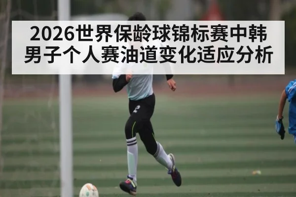 2026世界保龄球锦标赛中韩男子个人赛油道变化适应分析